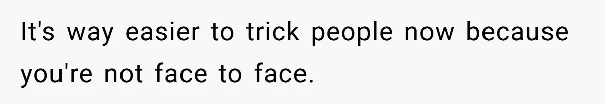 It's way easier to trick people now because you're not face to face.
