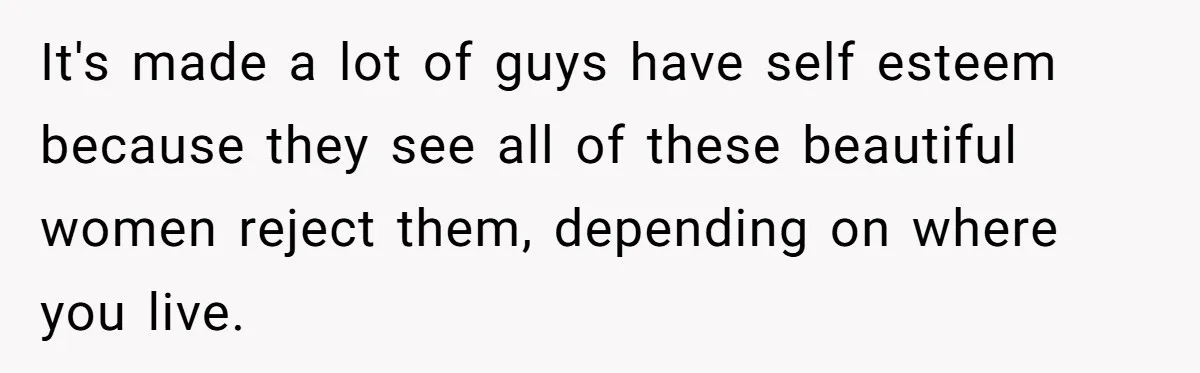 It's made a lot of guys have self esteem because they see all of these beautiful women reject them, depending on where you live.
