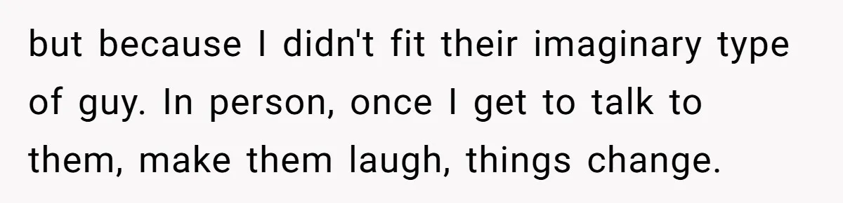 but because I didn't fit their imaginary type of guy. In person, once I get to talk to them, make them laugh, things change.