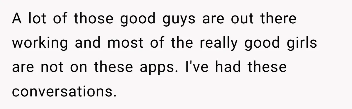 A lot of those good guys are out there working and most of the really good girls are not on these apps. I've had these conversations.