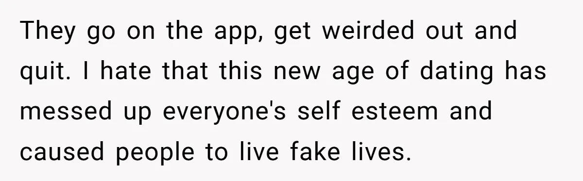 They go on the app, get weirded out and quit. I hate that this new age of dating has messed up everyone's self esteem and caused people to live fake...