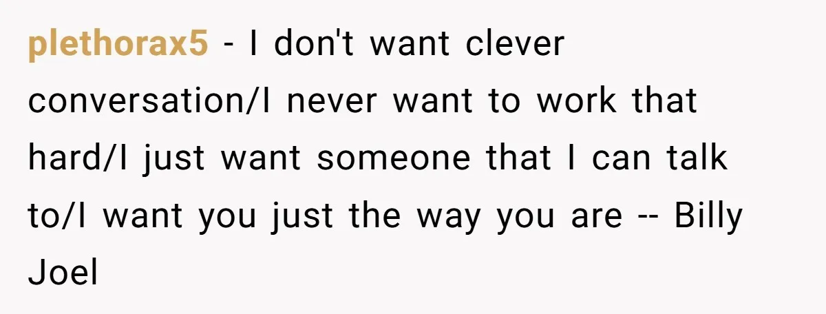 plethorax5 − I don't want clever conversation/I never want to work that hard/I just want someone that I can talk to/I want you just the way you are -- Billy...