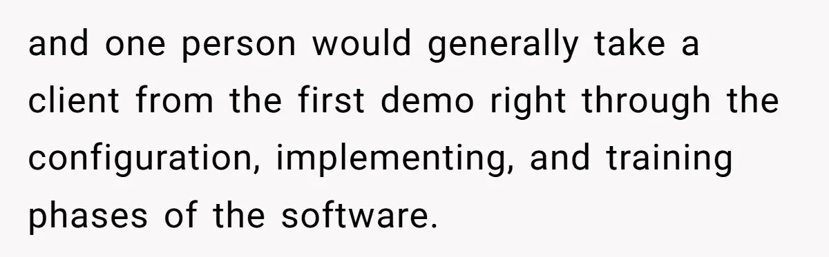 and one person would generally take a client from the first demo right through the configuration, implementing, and training phases of the software.