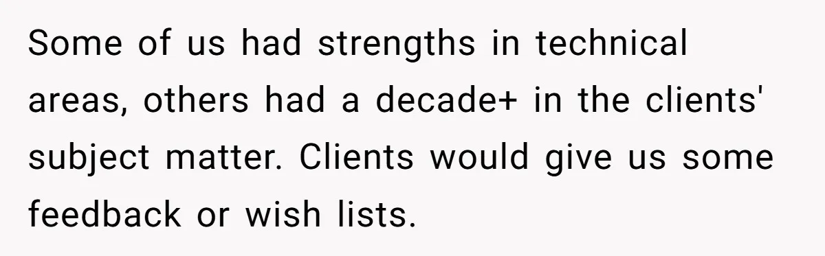 Some of us had strengths in technical areas, others had a decade+ in the clients' subject matter. Clients would give us some feedback or wish lists.