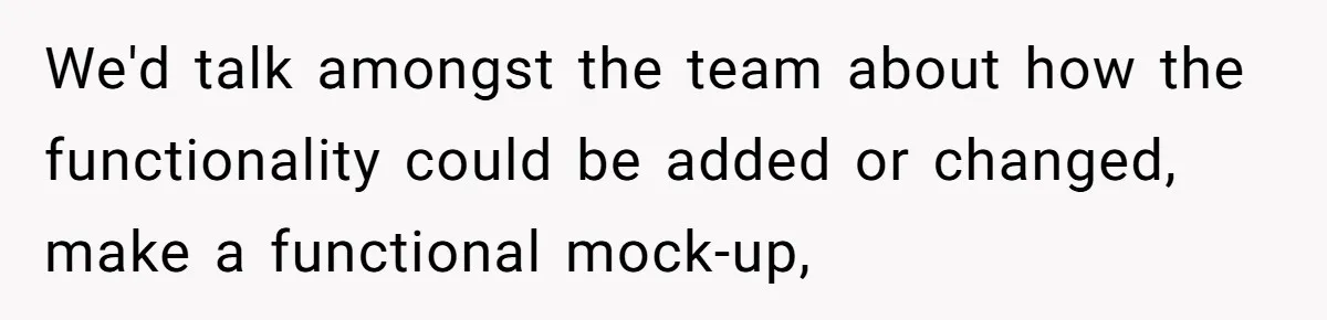 We'd talk amongst the team about how the functionality could be added or changed, make a functional mock-up,