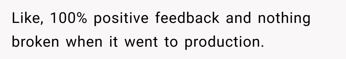 Like, 100% positive feedback and nothing broken when it went to production.