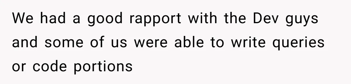 We had a good rapport with the Dev guys and some of us were able to write queries or code portions