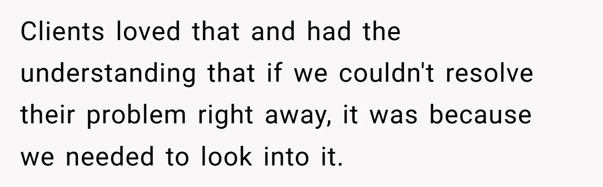 Clients loved that and had the understanding that if we couldn't resolve their problem right away, it was because we needed to look into it.