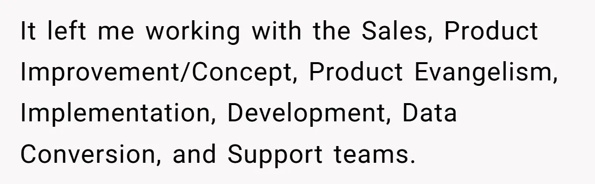 It left me working with the Sales, Product Improvement/Concept, Product Evangelism, Implementation, Development, Data Conversion, and Support teams.