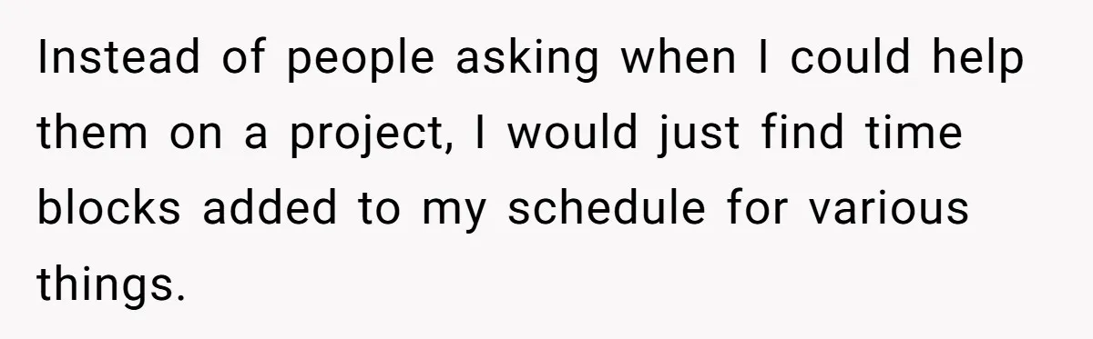 Instead of people asking when I could help them on a project, I would just find time blocks added to my schedule for various things.