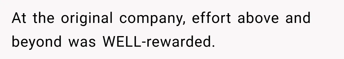 At the original company, effort above and beyond was WELL-rewarded.