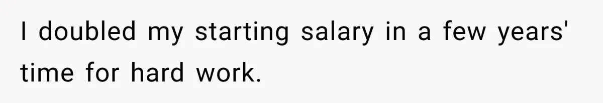I doubled my starting salary in a few years' time for hard work.