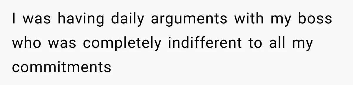 I was having daily arguments with my boss who was completely indifferent to all my commitments