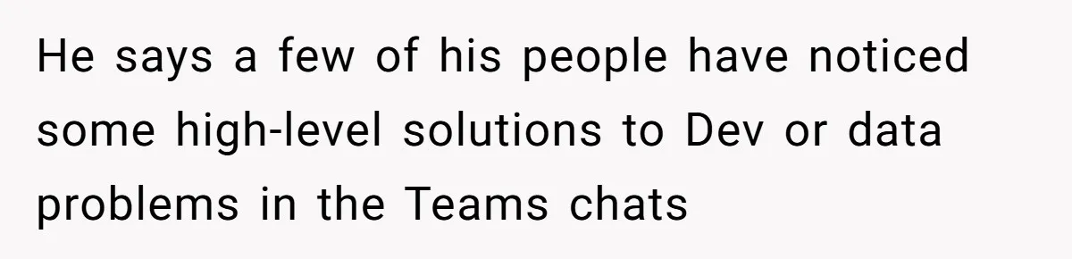 He says a few of his people have noticed some high-level solutions to Dev or data problems in the Teams chats