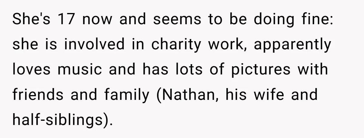 She's 17 now and seems to be doing fine: she is involved in charity work, apparently loves music and has lots of pictures with friends and family (Nathan, his wife...