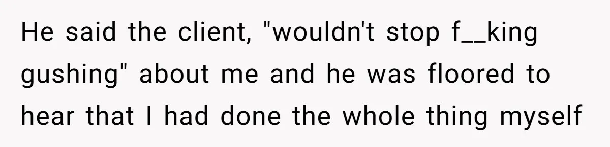 He said the client, "wouldn't stop f__king gushing" about me and he was floored to hear that I had done the whole thing myself