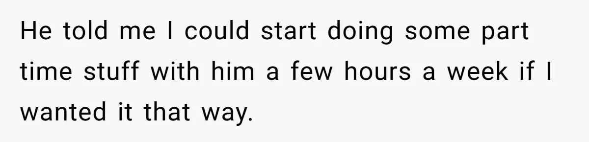He told me I could start doing some part time stuff with him a few hours a week if I wanted it that way.