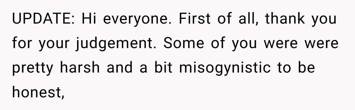 UPDATE: Hi everyone. First of all, thank you for your judgement. Some of you were were pretty harsh and a bit misogynistic to be honest,
