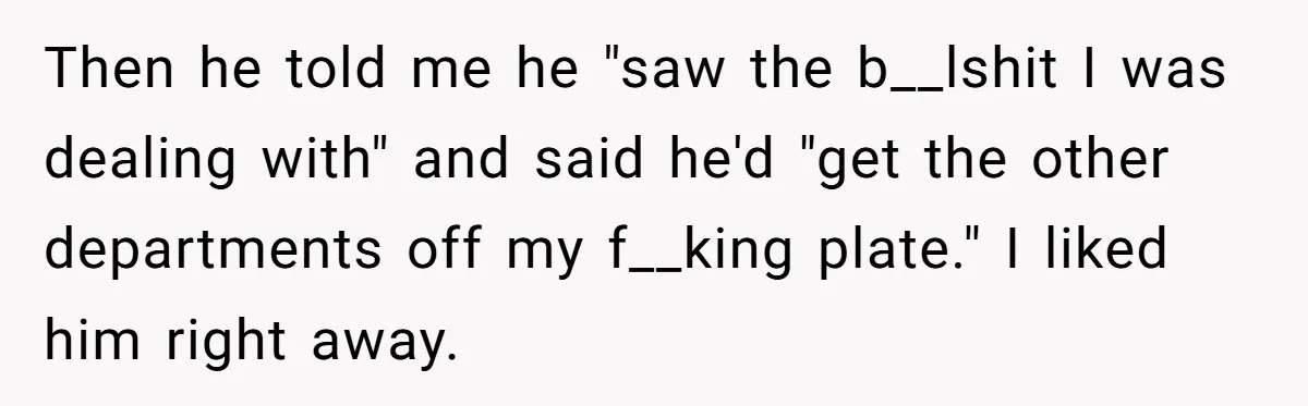 Then he told me he "saw the b__lshit I was dealing with" and said he'd "get the other departments off my f__king plate." I liked him right away.