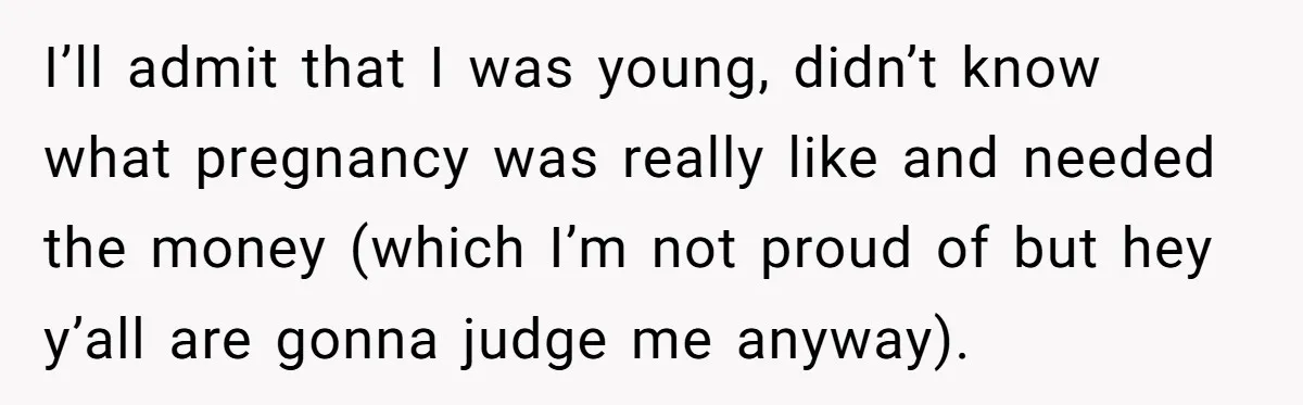 I’ll admit that I was young, didn’t know what pregnancy was really like and needed the money (which I’m not proud of but hey y’all are gonna judge me anyway).