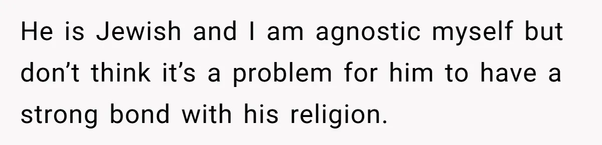 He is Jewish and I am agnostic myself but don’t think it’s a problem for him to have a strong bond with his religion.