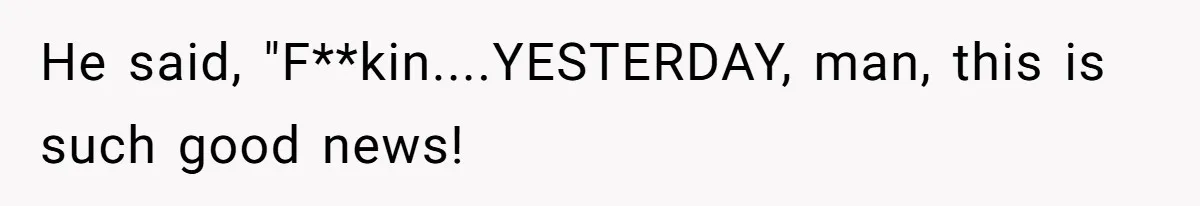 He said, "F**kin....YESTERDAY, man, this is such good news!