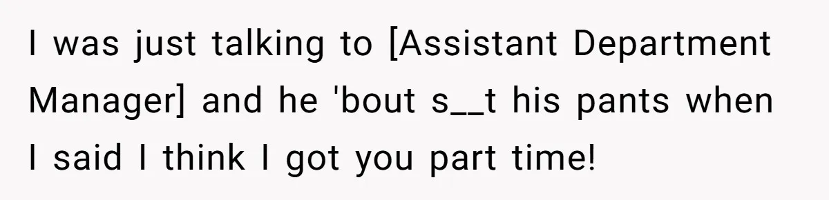 I was just talking to [Assistant Department Manager] and he 'bout s__t his pants when I said I think I got you part time!