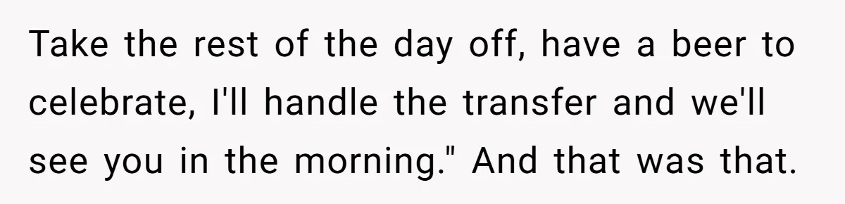 Take the rest of the day off, have a beer to celebrate, I'll handle the transfer and we'll see you in the morning." And that was that.