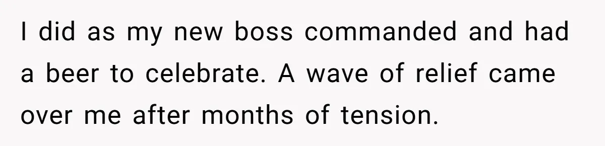 I did as my new boss commanded and had a beer to celebrate. A wave of relief came over me after months of tension.
