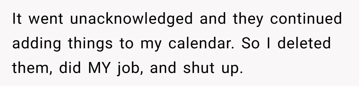 It went unacknowledged and they continued adding things to my calendar. So I deleted them, did MY job, and shut up.