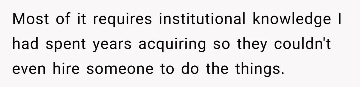 Most of it requires institutional knowledge I had spent years acquiring so they couldn't even hire someone to do the things.