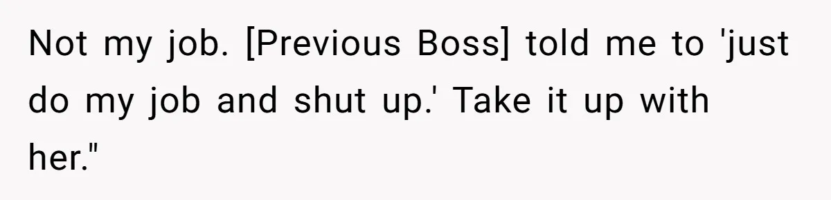Not my job. [Previous Boss] told me to 'just do my job and shut up.' Take it up with her."
