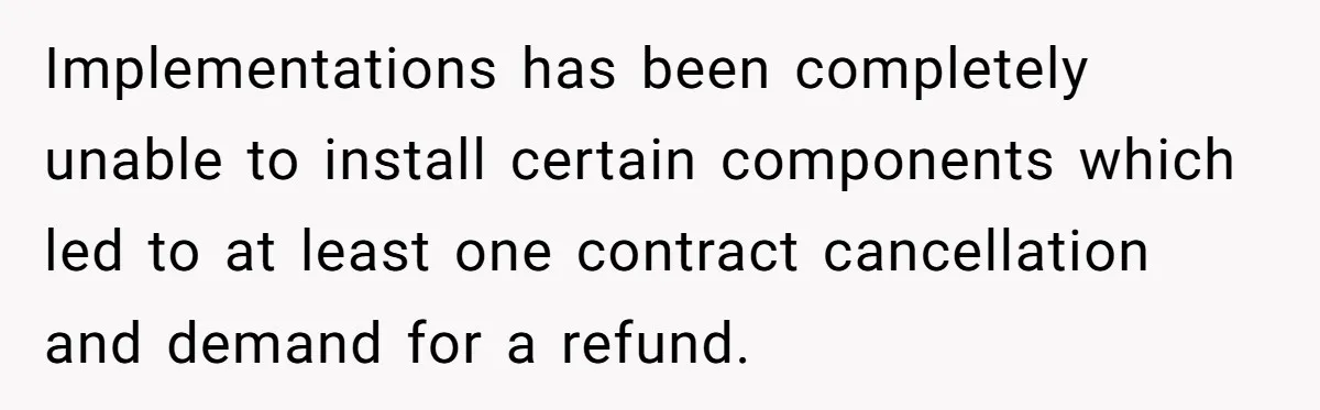 Implementations has been completely unable to install certain components which led to at least one contract cancellation and demand for a refund.