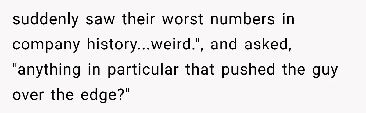 suddenly saw their worst numbers in company history...weird.", and asked, "anything in particular that pushed the guy over the edge?"
