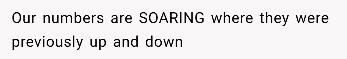 Our numbers are SOARING where they were previously up and down