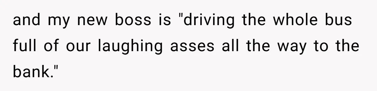 and my new boss is "driving the whole bus full of our laughing asses all the way to the bank."