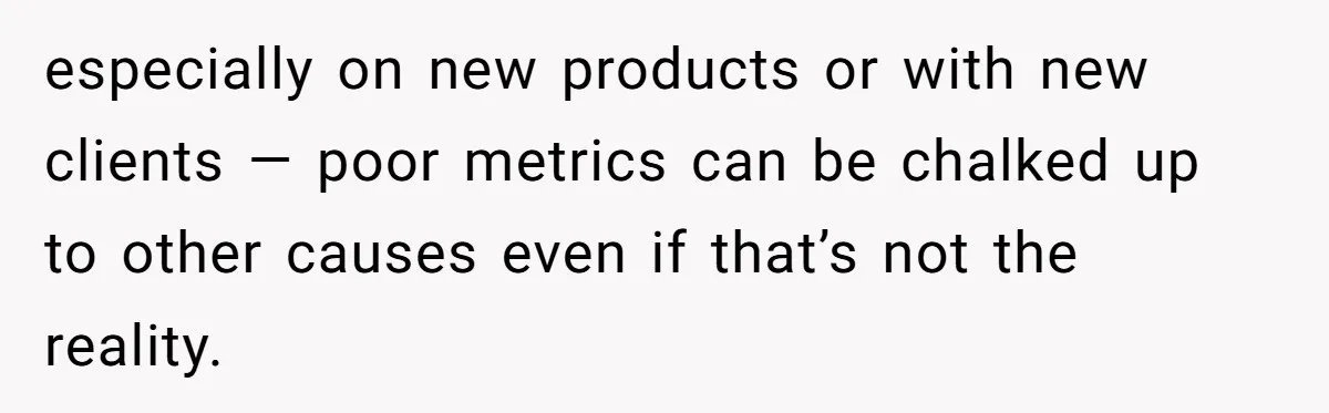 especially on new products or with new clients — poor metrics can be chalked up to other causes even if that’s not the reality.