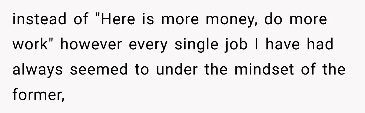 instead of "Here is more money, do more work" however every single job I have had always seemed to under the mindset of the former,