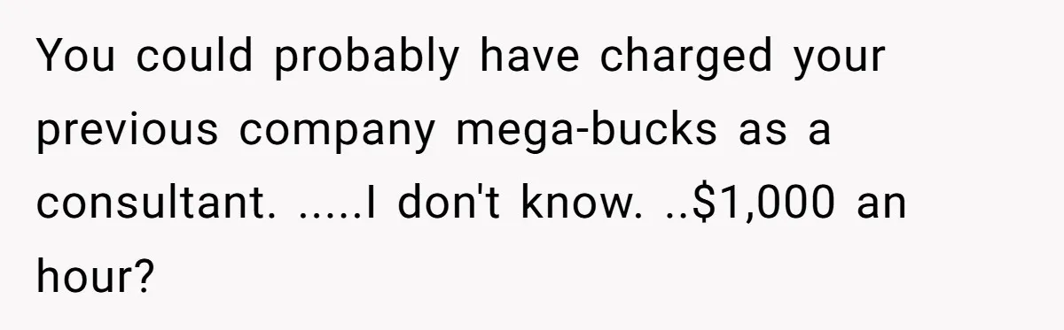 You could probably have charged your previous company mega-bucks as a consultant. .....I don't know. ..$1,000 an hour?