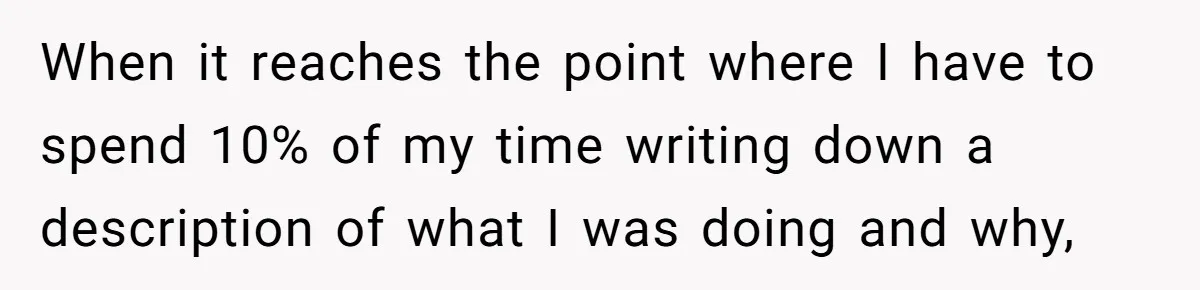 When it reaches the point where I have to spend 10% of my time writing down a description of what I was doing and why,