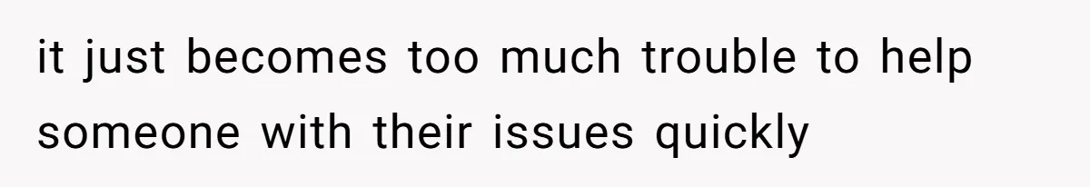 it just becomes too much trouble to help someone with their issues quickly