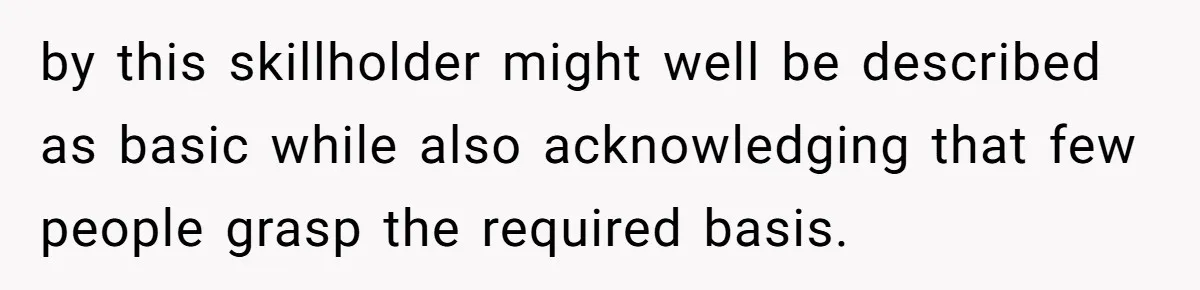 by this skillholder might well be described as basic while also acknowledging that few people grasp the required basis.