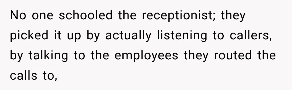 No one schooled the receptionist; they picked it up by actually listening to callers, by talking to the employees they routed the calls to,