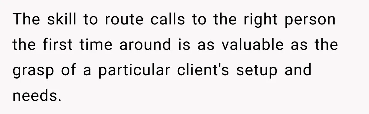 The skill to route calls to the right person the first time around is as valuable as the grasp of a particular client's setup and needs.