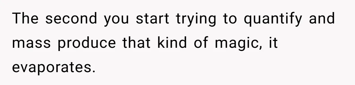 The second you start trying to quantify and mass produce that kind of magic, it evaporates.