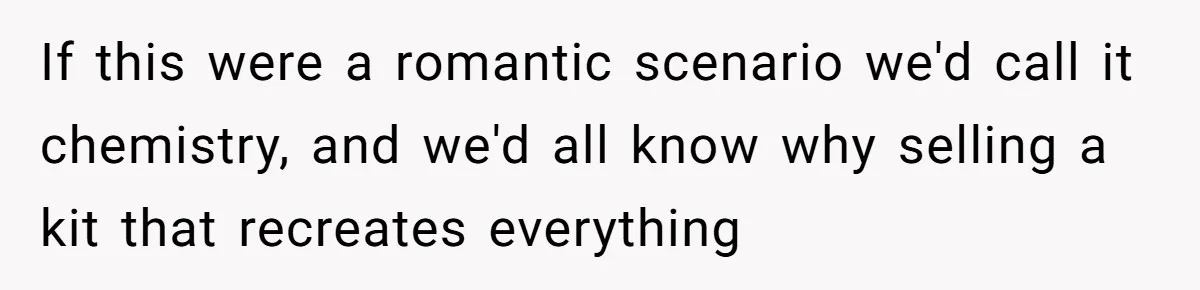 If this were a romantic scenario we'd call it chemistry, and we'd all know why selling a kit that recreates everything