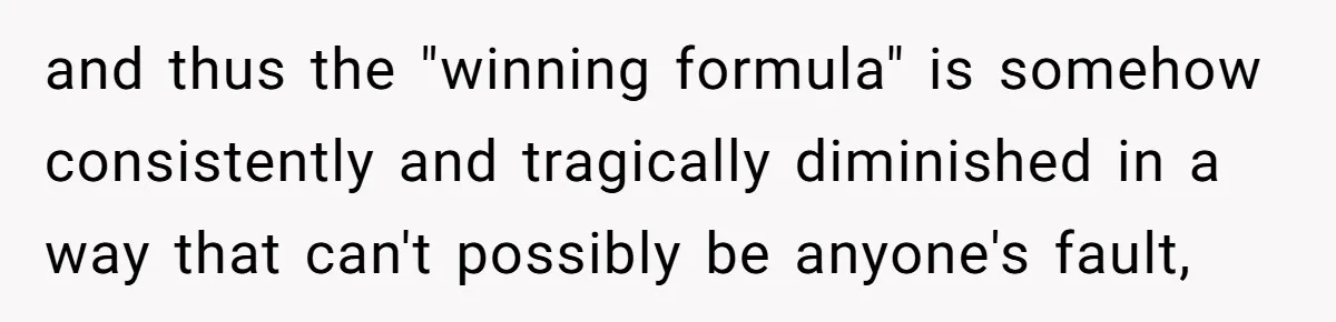 and thus the "winning formula" is somehow consistently and tragically diminished in a way that can't possibly be anyone's fault,
