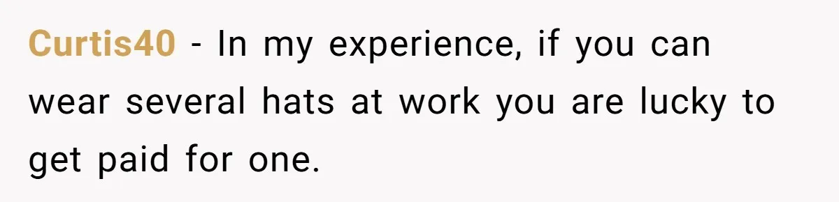Curtis40 − In my experience, if you can wear several hats at work you are lucky to get paid for one.