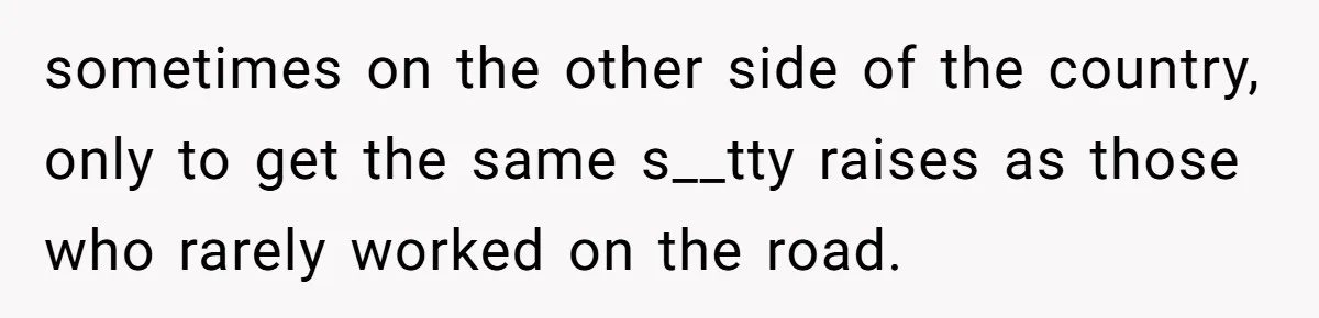 sometimes on the other side of the country, only to get the same s__tty raises as those who rarely worked on the road.