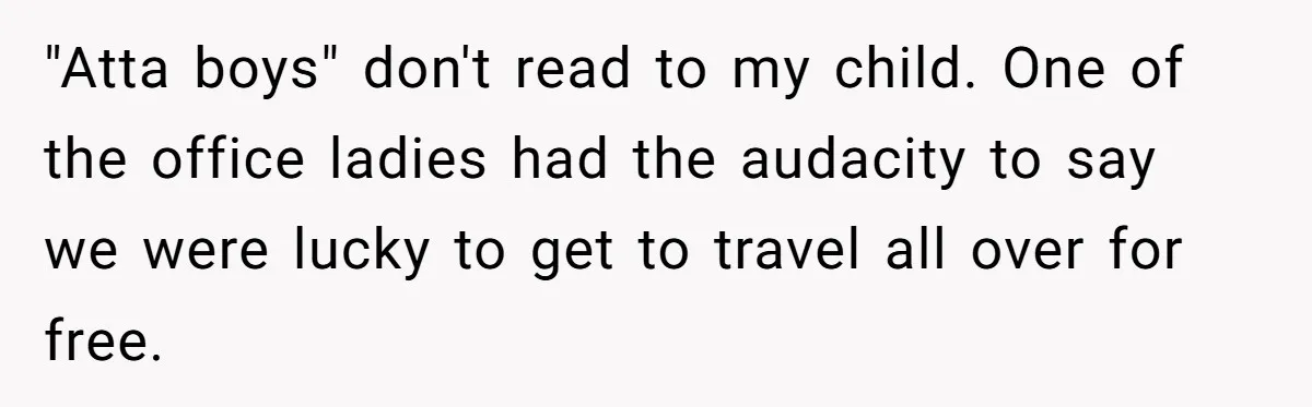 "Atta boys" don't read to my child. One of the office ladies had the audacity to say we were lucky to get to travel all over for free.